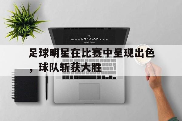 足球明星在比赛中呈现出色，球队斩获大胜