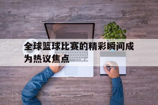 包含全球篮球比赛的精彩瞬间成为热议焦点的词条